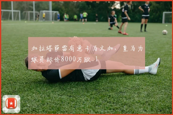 加拉塔萨雷有意卡马文加，皇马为球员标价8000万欧_1