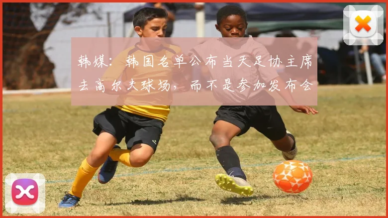 韩媒：韩国名单公布当天足协主席去高尔夫球场，而不是参加发布会