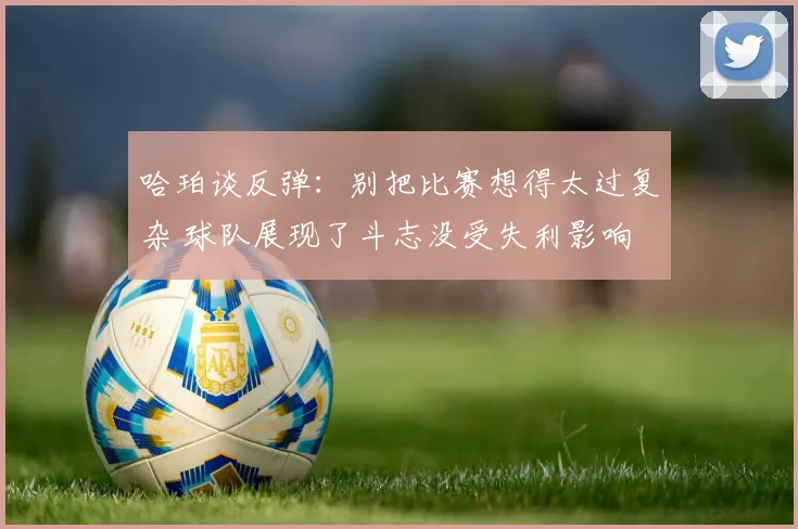 哈珀谈反弹：别把比赛想得太过复杂 球队展现了斗志没受失利影响